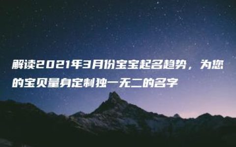 解读2021年3月份宝宝起名趋势，为您的宝贝量身定制独一无二的名字