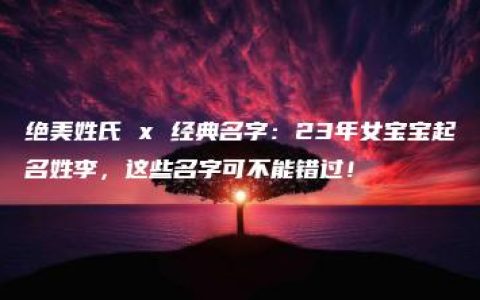 绝美姓氏 x 经典名字：23年女宝宝起名姓李，这些名字可不能错过！