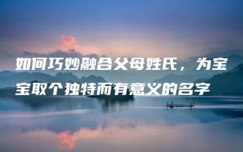 如何巧妙融合父母姓氏，为宝宝取个独特而有意义的名字