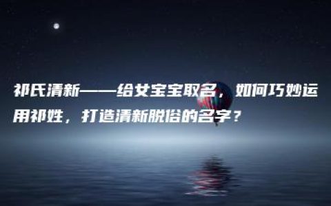 祁氏清新——给女宝宝取名，如何巧妙运用祁姓，打造清新脱俗的名字？