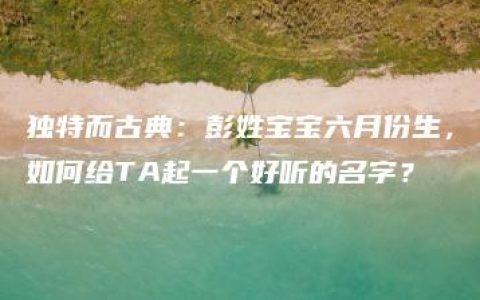 独特而古典：彭姓宝宝六月份生，如何给TA起一个好听的名字？