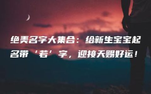 绝美名字大集合：给新生宝宝起名带‘若’字，迎接天赐好运！