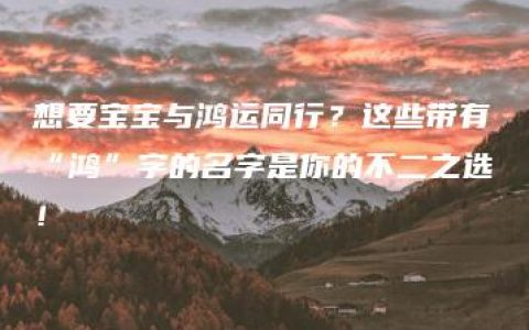 想要宝宝与鸿运同行？这些带有“鸿”字的名字是你的不二之选！