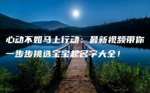 心动不如马上行动：最新视频带你一步步挑选宝宝起名字大全！