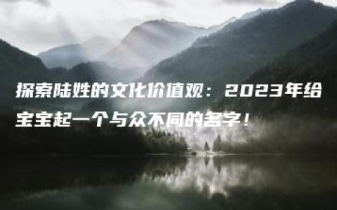 探索陆姓的文化价值观：2023年给宝宝起一个与众不同的名字！