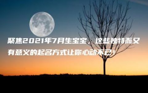 聚焦2021年7月生宝宝，这些独特而又有意义的起名方式让你心动不已！