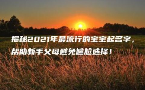 揭秘2021年最流行的宝宝起名字，帮助新手父母避免尴尬选择！