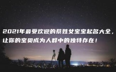 2021年最受欢迎的蔡姓女宝宝起名大全，让你的宝贝成为人群中的独特存在！