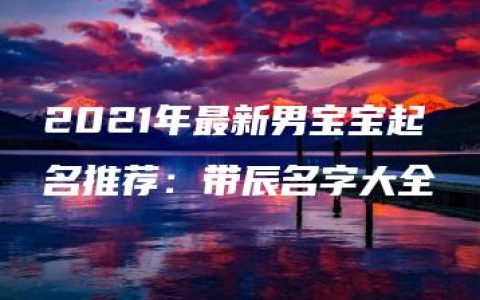 2021年最新男宝宝起名推荐：带辰名字大全