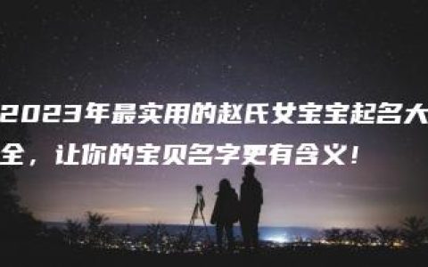 2023年最实用的赵氏女宝宝起名大全，让你的宝贝名字更有含义！