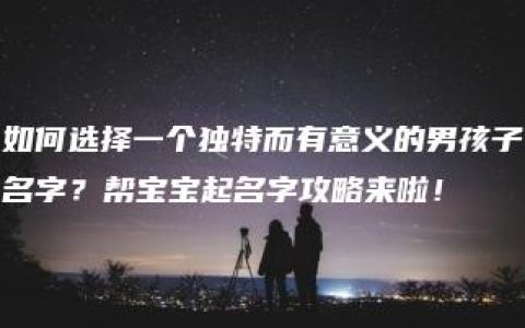 如何选择一个独特而有意义的男孩子名字？帮宝宝起名字攻略来啦！