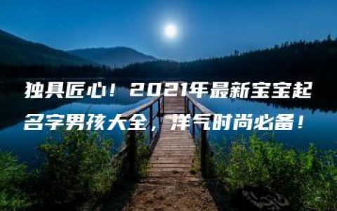 独具匠心！2021年最新宝宝起名字男孩大全，洋气时尚必备！