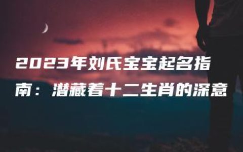 2023年刘氏宝宝起名指南：潜藏着十二生肖的深意