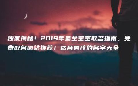 独家揭秘！2019年最全宝宝取名指南，免费取名网站推荐！适合男孩的名字大全