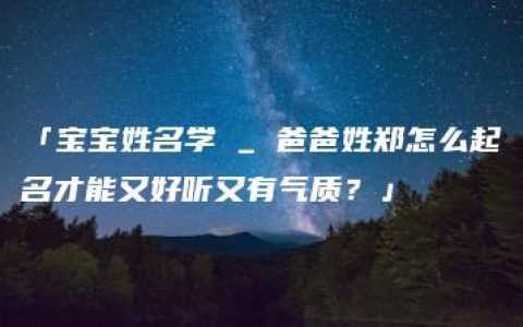 「宝宝姓名学 _ 爸爸姓郑怎么起名才能又好听又有气质？」