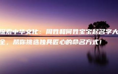 探索中华文化：周姓和何姓宝宝起名字大全，帮你挑选独具匠心的命名方式！