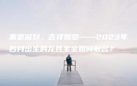 寓意深刻，吉祥如意——2023年四月出生的龙姓宝宝如何取名？