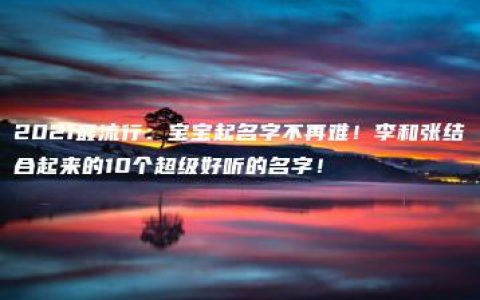 2021最流行：宝宝起名字不再难！李和张结合起来的10个超级好听的名字！