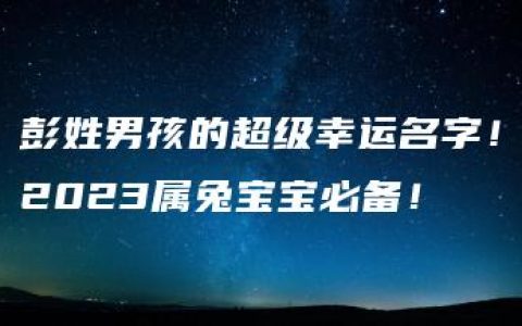 彭姓男孩的超级幸运名字！2023属兔宝宝必备！