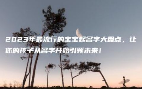 2023年最流行的宝宝起名字大盘点，让你的孩子从名字开始引领未来！