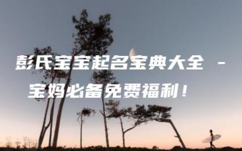 彭氏宝宝起名宝典大全 - 宝妈必备免费福利！