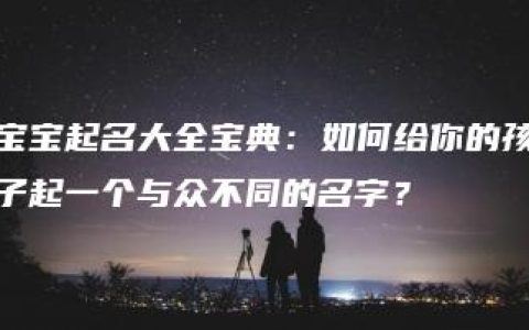 宝宝起名大全宝典：如何给你的孩子起一个与众不同的名字？