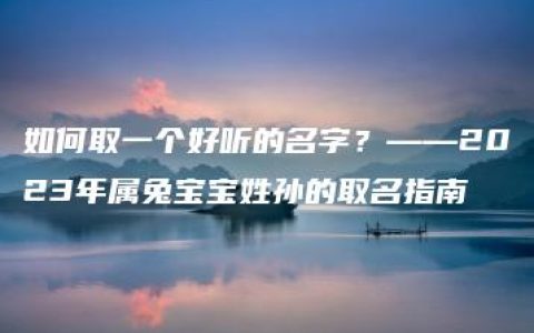 如何取一个好听的名字？——2023年属兔宝宝姓孙的取名指南