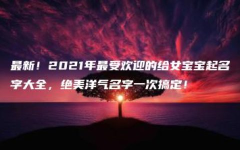 最新！2021年最受欢迎的给女宝宝起名字大全，绝美洋气名字一次搞定！