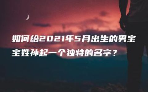 如何给2021年5月出生的男宝宝姓孙起一个独特的名字？