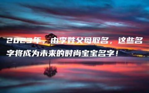 2023年，由李姓父母取名，这些名字将成为未来的时尚宝宝名字！