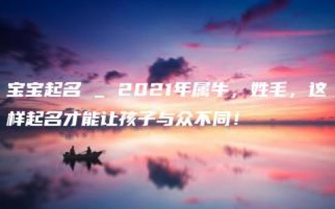 宝宝起名 _ 2021年属牛，姓毛，这样起名才能让孩子与众不同！