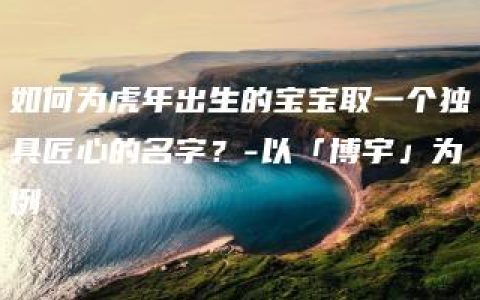 如何为虎年出生的宝宝取一个独具匠心的名字？-以「博宇」为例