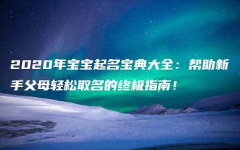 2020年宝宝起名宝典大全：帮助新手父母轻松取名的终极指南！