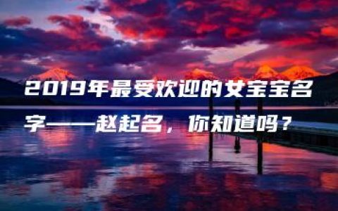 2019年最受欢迎的女宝宝名字——赵起名，你知道吗？