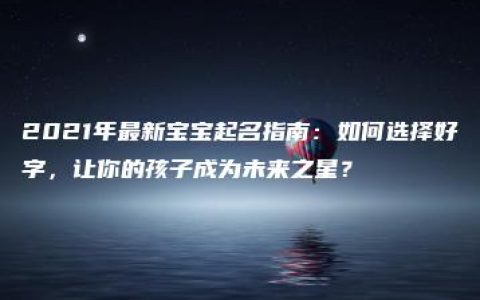 2021年最新宝宝起名指南：如何选择好字，让你的孩子成为未来之星？