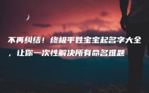 不再纠结！终极平姓宝宝起名字大全，让你一次性解决所有命名难题