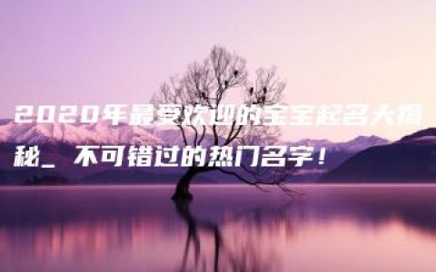 2020年最受欢迎的宝宝起名大揭秘_ 不可错过的热门名字！