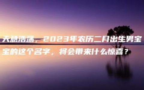 天意浩荡，2023年农历二月出生男宝宝的这个名字，将会带来什么惊喜？