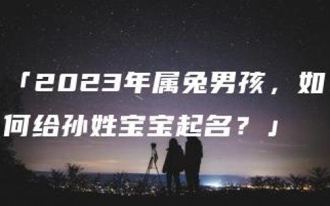 「2023年属兔男孩，如何给孙姓宝宝起名？」