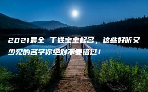 2021最全 丁姓宝宝起名，这些好听又少见的名字你绝对不要错过！