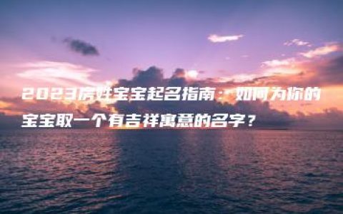 2023房姓宝宝起名指南：如何为你的宝宝取一个有吉祥寓意的名字？