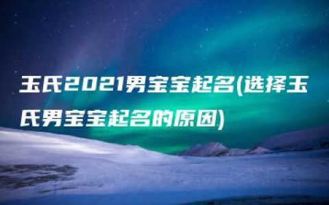 玉氏2021男宝宝起名(选择玉氏男宝宝起名的原因)