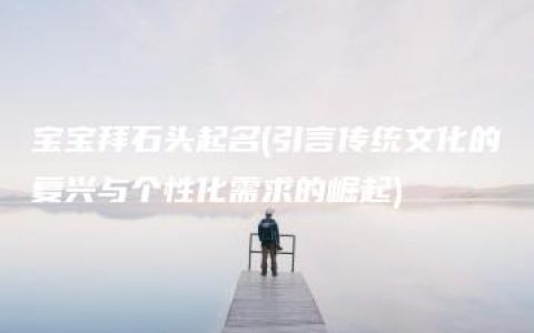 宝宝拜石头起名(引言传统文化的复兴与个性化需求的崛起)