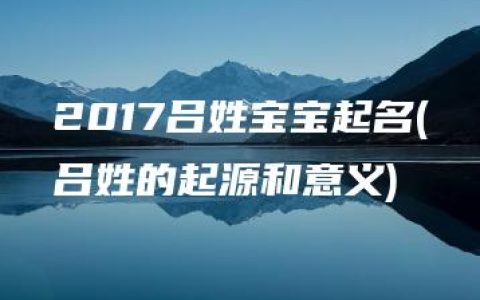 2017吕姓宝宝起名(吕姓的起源和意义)