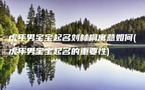 虎年男宝宝起名刘林桐寓意如何(虎年男宝宝起名的重要性)