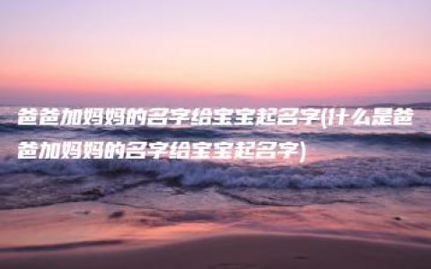 爸爸加妈妈的名字给宝宝起名字(什么是爸爸加妈妈的名字给宝宝起名字)