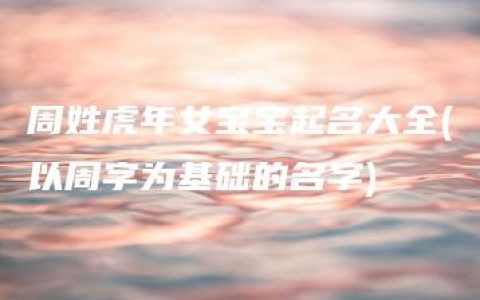 周姓虎年女宝宝起名大全(以周字为基础的名字)