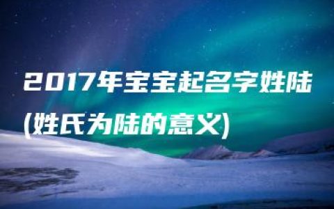 2017年宝宝起名字姓陆(姓氏为陆的意义)