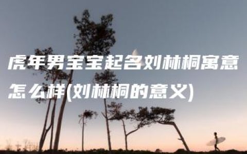 虎年男宝宝起名刘林桐寓意怎么样(刘林桐的意义)