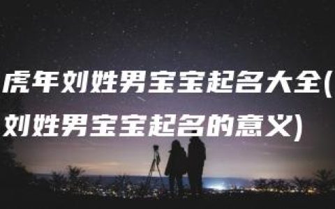 虎年刘姓男宝宝起名大全(刘姓男宝宝起名的意义)